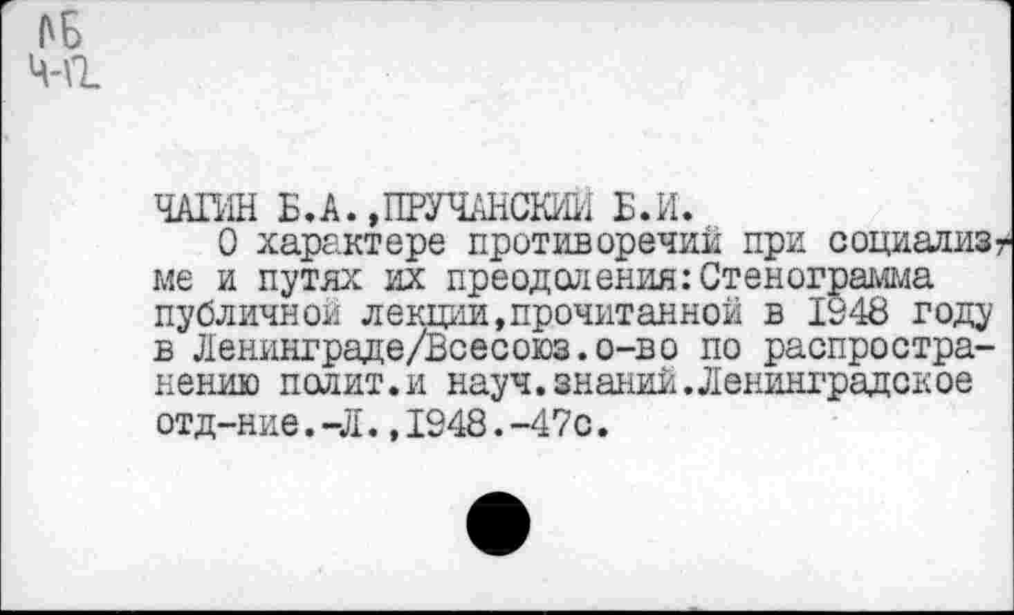 ﻿АБ Ч-\1
ЧАГИН Б.А.ДПУЧАНСКИЙ Б.И.
О характере противоречии при социализ ■ ме и путях их преодоления:Стенограмма публичной лекции,прочитанной в 1948 году в Ленинграде/Всесоюз.о-во по распространению полит.и науч.знаний. Ленинградское отд-ние. -Л.,1948.-47с.